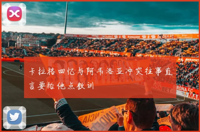 卡拉格回忆与阿韦洛亚冲突往事直言要给他点教训