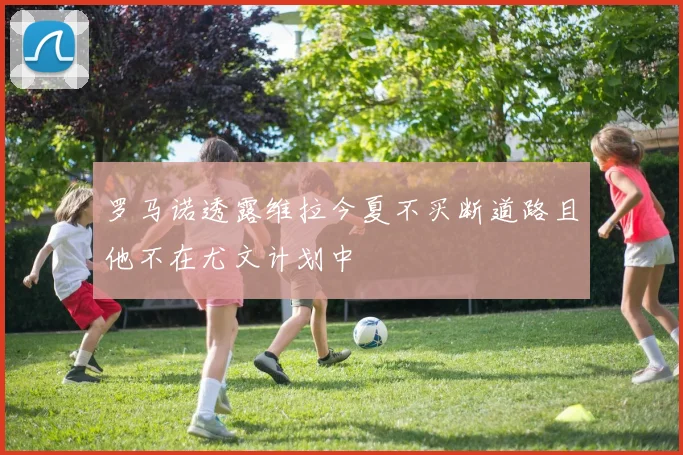 罗马诺透露维拉今夏不买断道路且他不在尤文计划中