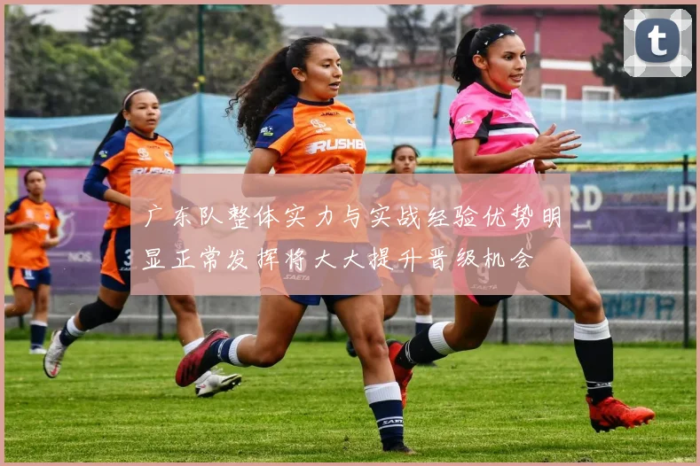 广东队整体实力与实战经验优势明显正常发挥将大大提升晋级机会