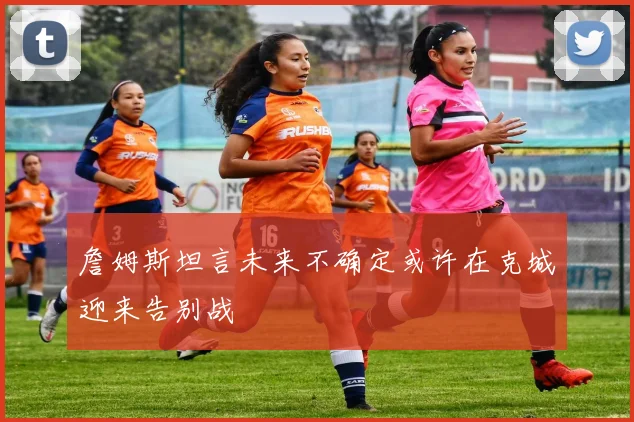 詹姆斯坦言未来不确定或许在克城迎来告别战