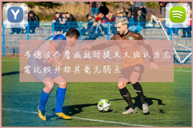 韦德谈乔詹成就时提及文班认为无需比较并称其毫无弱点